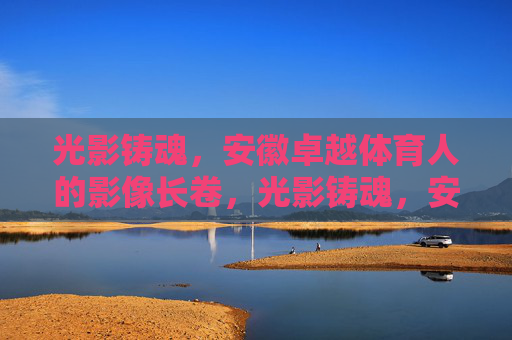 光影铸魂，安徽卓越体育人的影像长卷，光影铸魂，安徽卓越体育人的影像长卷