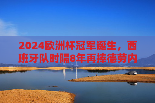 2024欧洲杯冠军诞生，西班牙队时隔8年再捧德劳内杯！2024欧洲杯西班牙时隔8年再捧德劳内杯