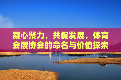 凝心聚力，共促发展，体育会展协会的命名与价值探索，凝心聚力促发展，体育会展协会的命名与价值探索