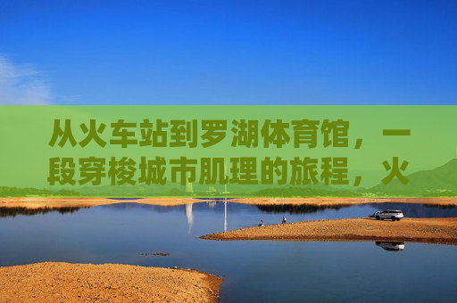从火车站到罗湖体育馆,一段穿梭城市肌理的旅程,火车站到罗湖体育馆,穿梭城市肌理的旅程 从火车站到罗湖体育馆,一段穿梭城市肌理的旅程,火车站到罗湖体育馆,穿梭城市肌理的旅程