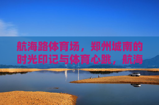 航海路体育场,郑州城南的时光印记与体育心跳,航海路体育场,郑州城南的时光印记与体育心跳 航海路体育场,郑州城南的时光印记与体育心跳,航海路体育场,郑州城南的时光印记与体育心跳