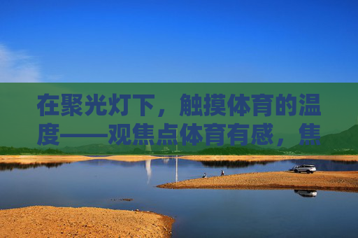 在聚光灯下,触摸体育的温度——观焦点体育有感,焦点体育,聚光灯下的人文温度 在聚光灯下,触摸体育的温度——观焦点体育有感,焦点体育,聚光灯下的人文温度
