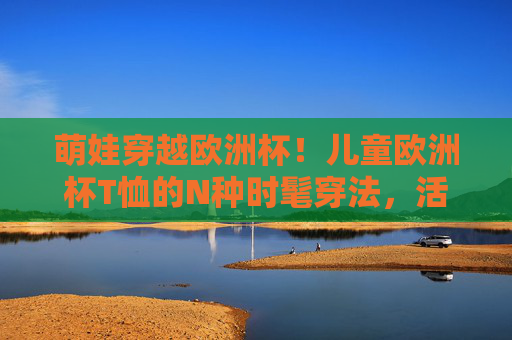 萌娃穿越欧洲杯！儿童欧洲杯T恤的N种时髦穿法，活力值拉满！萌娃欧洲杯时髦穿搭，儿童T恤N种活力穿法