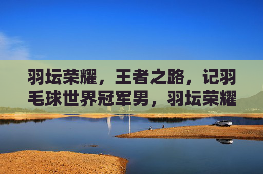 羽坛荣耀,王者之路,记羽毛球世界冠军男,羽坛荣耀王者路,记羽毛球世界冠军男 羽坛荣耀,王者之路,记羽毛球世界冠军男,羽坛荣耀王者路,记羽毛球世界冠军男