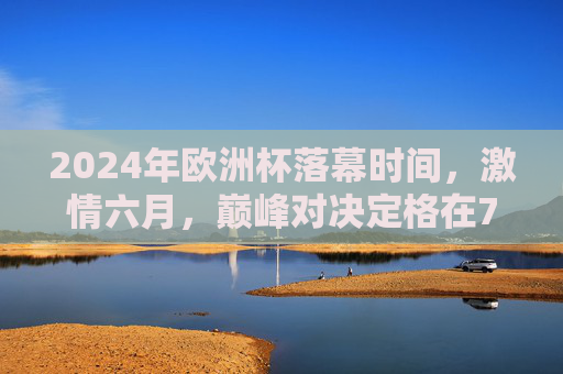 2024年欧洲杯落幕时间,激情六月,巅峰对决定格在7月15日,2024欧洲杯落幕,激情六月巅峰对决定格7月15日 2024年欧洲杯落幕时间,激情六月,巅峰对决定格在7月15日,2024欧洲杯落幕,激情六月巅峰对决定格7月15日