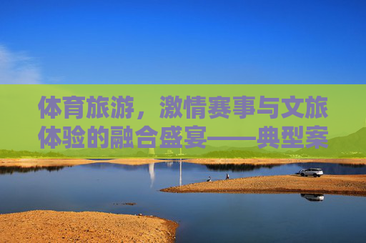 体育旅游,激情赛事与文旅体验的融合盛宴——典型案例解析,体育旅游,激情赛事与文旅体验的融合盛宴解析 体育旅游,激情赛事与文旅体验的融合盛宴——典型案例解析,体育旅游,激情赛事与文旅体验的融合盛宴解析