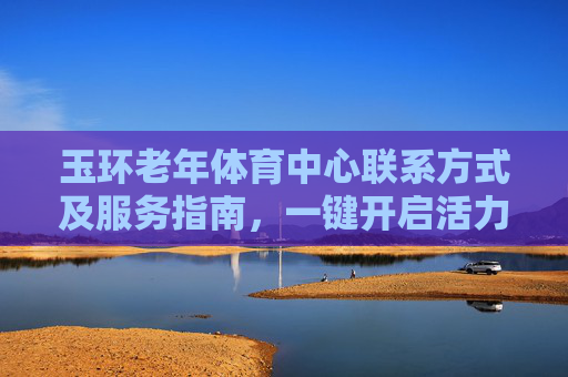 玉环老年体育中心联系方式及服务指南,一键开启活力晚年,玉环老年体育中心联系方式及服务指南,一键开启活力晚年 玉环老年体育中心联系方式及服务指南,一键开启活力晚年,玉环老年体育中心联系方式及服务指南,一键开启活力晚年