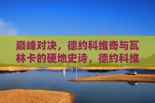 巅峰对决,德约科维奇与瓦林卡的硬地史诗,德约科维奇与瓦林卡,硬地巅峰史诗对决 巅峰对决,德约科维奇与瓦林卡的硬地史诗,德约科维奇与瓦林卡,硬地巅峰史诗对决