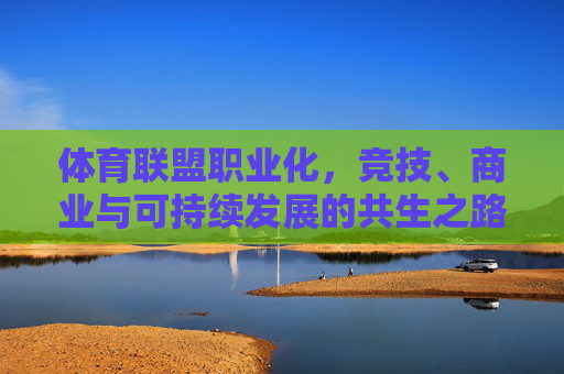 体育联盟职业化,竞技、商业与可持续发展的共生之路,体育联盟职业化,竞技、商业与可持续发展的共生之路 体育联盟职业化,竞技、商业与可持续发展的共生之路,体育联盟职业化,竞技、商业与可持续发展的共生之路