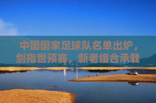 中国国家足球队名单出炉,剑指世预赛,新老组合承载期待,国足名单出炉剑指世预赛 新老组合承载期待 中国国家足球队名单出炉,剑指世预赛,新老组合承载期待,国足名单出炉剑指世预赛 新老组合承载期待