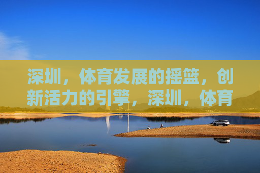 深圳，体育发展的摇篮，创新活力的引擎，深圳，体育摇篮，创新引擎