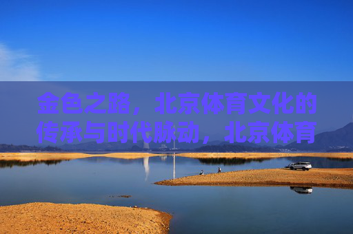 金色之路，北京体育文化的传承与时代脉动，北京体育文化的金色传承与时代脉动