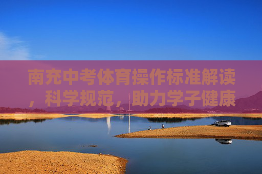 南充中考体育操作标准解读，科学规范，助力学子健康成长，南充中考体育操作标准解读，科学规范护航学子健康成长