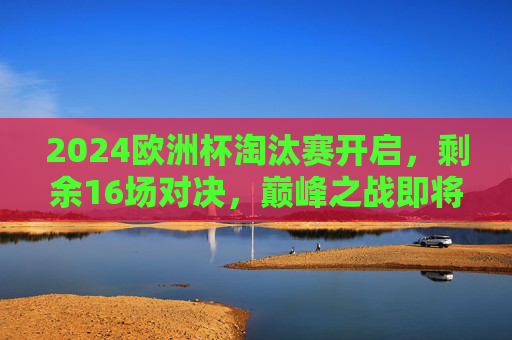 2024欧洲杯淘汰赛开启,剩余16场对决,巅峰之战即将上演,2024欧洲杯淘汰赛16场巅峰对决上演 2024欧洲杯淘汰赛开启,剩余16场对决,巅峰之战即将上演,2024欧洲杯淘汰赛16场巅峰对决上演