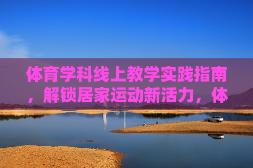体育学科线上教学实践指南,解锁居家运动新活力,体育线上教学实践指南,解锁居家运动新活力 体育学科线上教学实践指南,解锁居家运动新活力,体育线上教学实践指南,解锁居家运动新活力