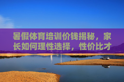 暑假体育培训价钱揭秘，家长如何理性选择，性价比才是关键？暑假体育培训价钱揭秘，家长理性选择，性价比是关键