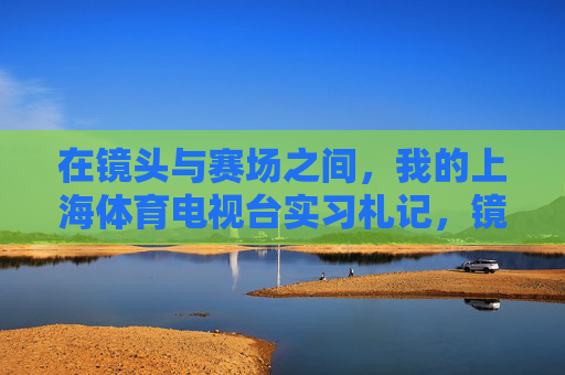 在镜头与赛场之间，我的上海体育电视台实习札记，镜头与赛场之间，我的上海体育电视台实习札记