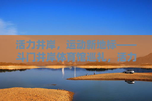 活力井岸,运动新地标——斗门井岸体育馆巡礼,活力井岸运动新地标——斗门井岸体育馆巡礼 活力井岸,运动新地标——斗门井岸体育馆巡礼,活力井岸运动新地标——斗门井岸体育馆巡礼
