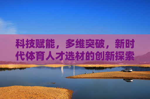 科技赋能，多维突破，新时代体育人才选材的创新探索，科技赋能多维突破，新时代体育人才选材创新探索