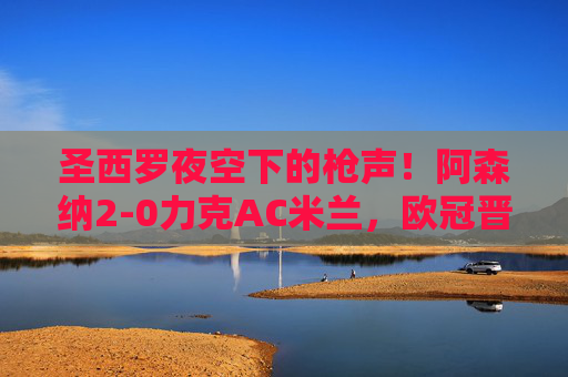 圣西罗夜空下的枪声！阿森纳2-0力克AC米兰，欧冠晋级占先机，圣西罗夜响枪声！阿森纳2-0力克AC米兰占欧冠晋级先机