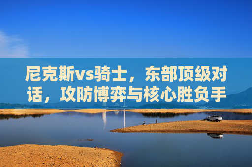 尼克斯vs骑士，东部顶级对话，攻防博弈与核心胜负手，尼克斯vs骑士，东部顶级攻防博弈与核心胜负手