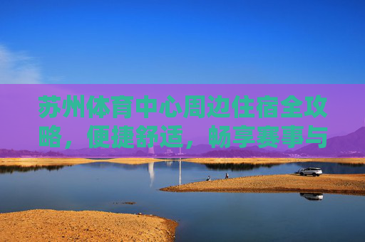 苏州体育中心周边住宿全攻略，便捷舒适，畅享赛事与旅程，苏州体育中心周边住宿全攻略，便捷舒适，畅享赛事与旅程