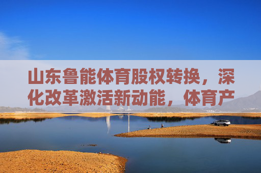 山东鲁能体育股权转换,深化改革激活新动能,体育产业迎来发展新篇章,山东鲁能体育股权转换激活新动能 开启体育产业新篇章 山东鲁能体育股权转换,深化改革激活新动能,体育产业迎来发展新篇章,山东鲁能体育股权转换激活新动能 开启体育产业新篇章