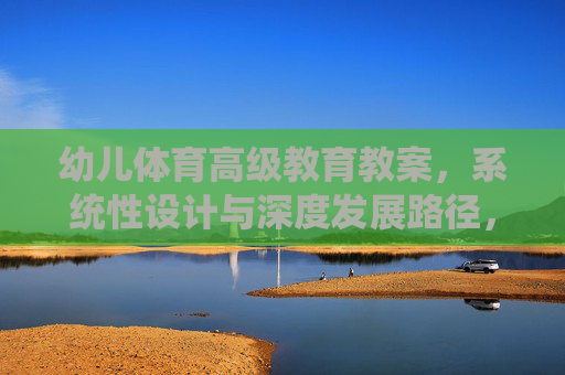 幼儿体育高级教育教案,系统性设计与深度发展路径,幼儿体育高级教案,系统性设计与深度发展路径 幼儿体育高级教育教案,系统性设计与深度发展路径,幼儿体育高级教案,系统性设计与深度发展路径
