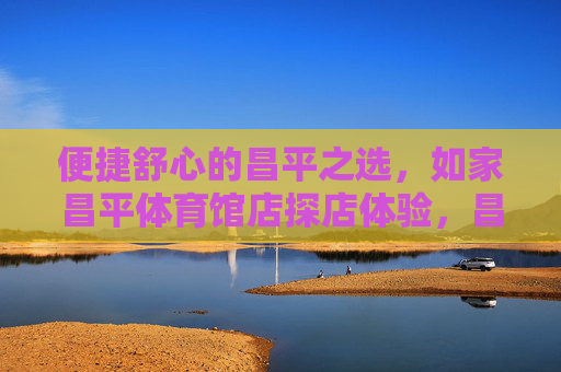 便捷舒心的昌平之选,如家昌平体育馆店探店体验,昌平便捷舒心之选,如家昌平体育馆店探店 便捷舒心的昌平之选,如家昌平体育馆店探店体验,昌平便捷舒心之选,如家昌平体育馆店探店