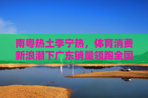南粤热土李宁热,体育消费新浪潮下广东销量领跑全国,体育消费新浪潮下广东李宁热 销量领跑全国 南粤热土李宁热,体育消费新浪潮下广东销量领跑全国,体育消费新浪潮下广东李宁热 销量领跑全国