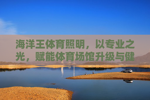 海洋王体育照明,以专业之光,赋能体育场馆升级与健康新生态,海洋王体育照明,以专业之光赋能场馆升级与健康新生态 海洋王体育照明,以专业之光,赋能体育场馆升级与健康新生态,海洋王体育照明,以专业之光赋能场馆升级与健康新生态