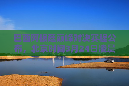 巴西阿根廷巅峰对决赛程公布，北京时间3月24日凌晨上演南美双雄较量，巴西阿根廷巅峰对决！南美双雄3月24日凌晨较量