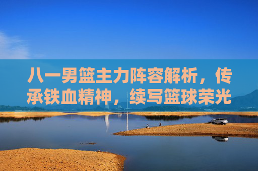 八一男篮主力阵容解析，传承铁血精神，续写篮球荣光