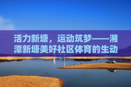 活力新塘，运动筑梦——湘潭新塘美好社区体育的生动实践，活力新塘，运动筑梦——湘潭新塘社区体育的生动实践