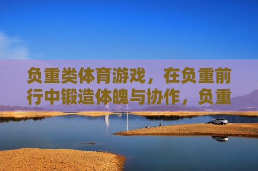 负重类体育游戏，在负重前行中锻造体魄与协作，负重前行，体魄与协作的锻造