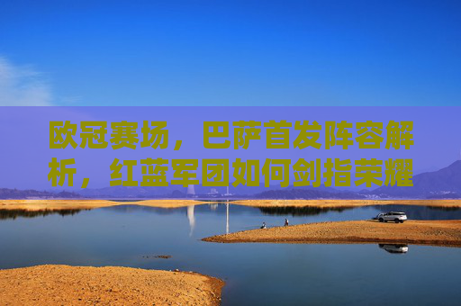 欧冠赛场，巴萨首发阵容解析，红蓝军团如何剑指荣耀？欧冠赛场，巴萨首发阵容解析，红蓝军团剑指荣耀