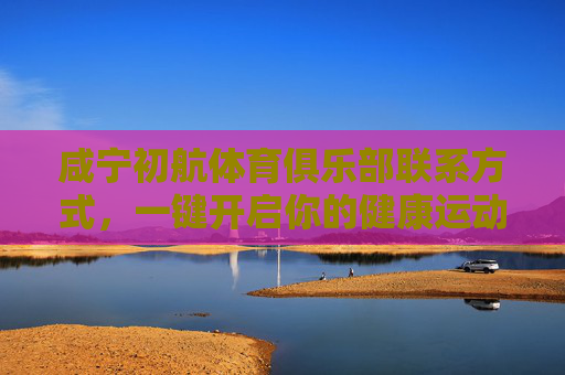 咸宁初航体育俱乐部联系方式,一键开启你的健康运动之旅,咸宁初航体育俱乐部联系方式,一键开启健康运动之旅 咸宁初航体育俱乐部联系方式,一键开启你的健康运动之旅,咸宁初航体育俱乐部联系方式,一键开启健康运动之旅