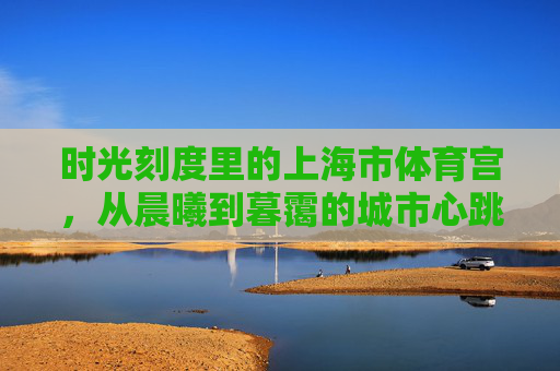 时光刻度里的上海市体育宫，从晨曦到暮霭的城市心跳，上海市体育宫，时光刻度里的城市晨昏心跳