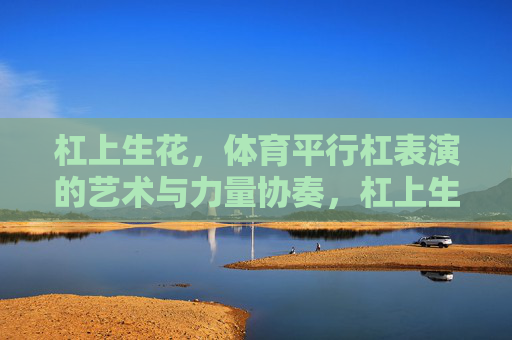 杠上生花，体育平行杠表演的艺术与力量协奏，杠上生花，平行杠的艺术力量协奏