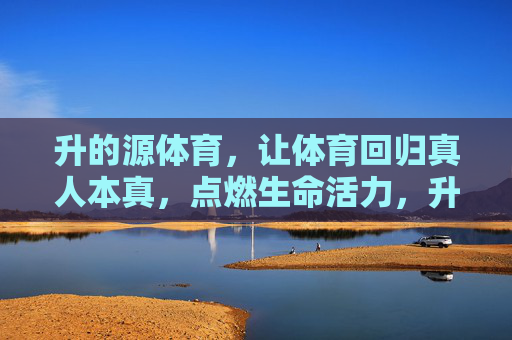升的源体育,让体育回归真人本真,点燃生命活力,升的源体育,本真体育,活力之源 升的源体育,让体育回归真人本真,点燃生命活力,升的源体育,本真体育,活力之源