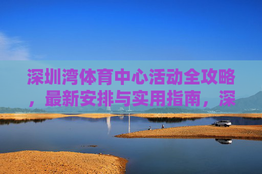 深圳湾体育中心活动全攻略,最新安排与实用指南,深圳湾体育中心活动最新实用全攻略 深圳湾体育中心活动全攻略,最新安排与实用指南,深圳湾体育中心活动最新实用全攻略