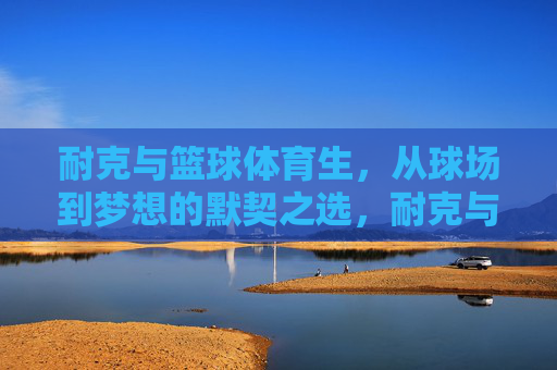 耐克与篮球体育生,从球场到梦想的默契之选,耐克与篮球体育生,球场到梦想的默契之选 耐克与篮球体育生,从球场到梦想的默契之选,耐克与篮球体育生,球场到梦想的默契之选