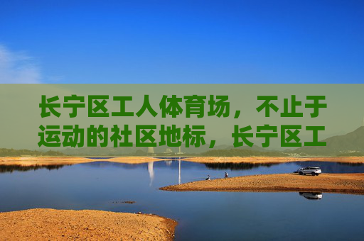 长宁区工人体育场,不止于运动的社区地标,长宁区工人体育场,社区地标不止于运动 长宁区工人体育场,不止于运动的社区地标,长宁区工人体育场,社区地标不止于运动