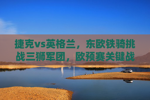 捷克vs英格兰，东欧铁骑挑战三狮军团，欧预赛关键战役前瞻，欧预赛关键战，东欧铁骑挑战三狮军团