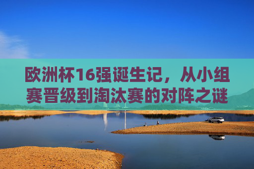 欧洲杯16强诞生记,从小组赛晋级到淘汰赛的对阵之谜,欧洲杯16强诞生记,小组晋级到淘汰赛的对阵之谜 欧洲杯16强诞生记,从小组赛晋级到淘汰赛的对阵之谜,欧洲杯16强诞生记,小组晋级到淘汰赛的对阵之谜