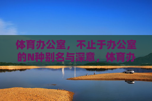体育办公室,不止于办公室的N种别名与深意,体育办公室,不止于办公的N重身份与深意 体育办公室,不止于办公室的N种别名与深意,体育办公室,不止于办公的N重身份与深意