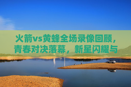 火箭vs黄蜂全场录像回顾,青春对决落幕,新星闪耀与未来展望,火箭对黄蜂青春对决落幕,新星闪耀未来可期 火箭vs黄蜂全场录像回顾,青春对决落幕,新星闪耀与未来展望,火箭对黄蜂青春对决落幕,新星闪耀未来可期