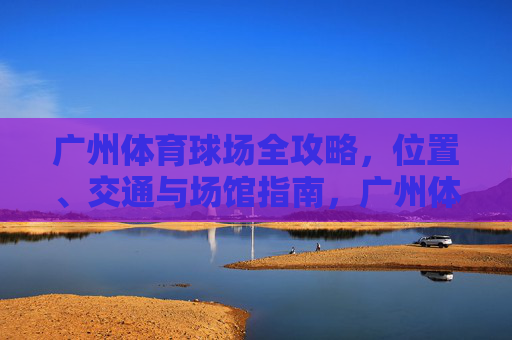广州体育球场全攻略,位置、交通与场馆指南,广州体育球场全攻略,位置、交通与场馆指南 广州体育球场全攻略,位置、交通与场馆指南,广州体育球场全攻略,位置、交通与场馆指南