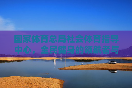 国家体育总局社会体育指导中心，全民健身的领航者与服务者，国家体育总局社会体育指导中心，全民健身的领航者与服务者
