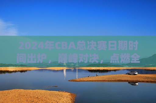 2024年CBA总决赛日期时间出炉,巅峰对决,点燃全国球迷热情,2024年CBA总决赛巅峰对决日期出炉,点燃全国球迷热情 2024年CBA总决赛日期时间出炉,巅峰对决,点燃全国球迷热情,2024年CBA总决赛巅峰对决日期出炉,点燃全国球迷热情
